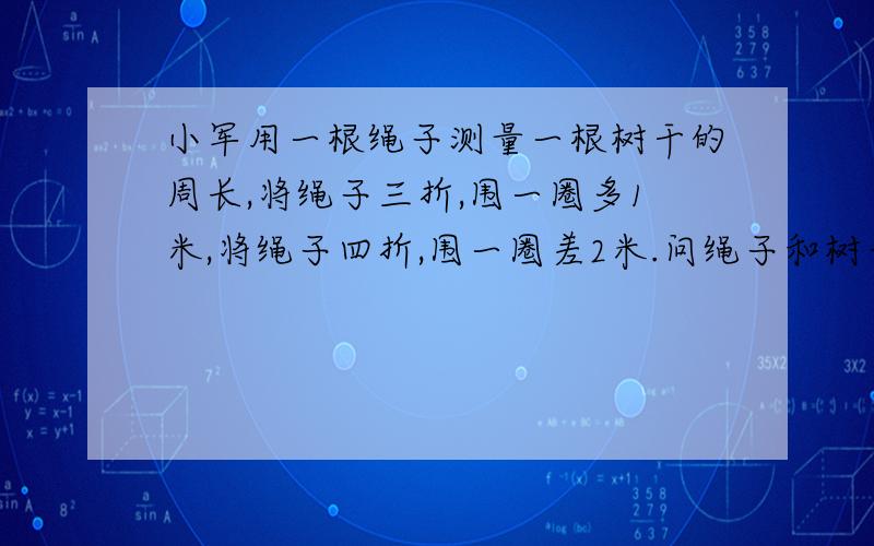 小军用一根绳子测量一根树干的周长,将绳子三折,围一圈多1米,将绳子四折,围一圈差2米.问绳子和树干的周长各是多少?