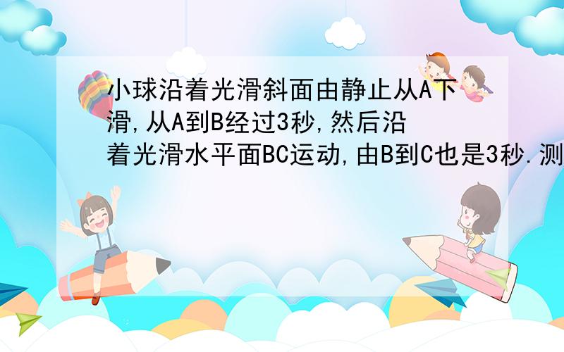 小球沿着光滑斜面由静止从A下滑,从A到B经过3秒,然后沿着光滑水平面BC运动,由B到C也是3秒.测得ABC共长2.7米.