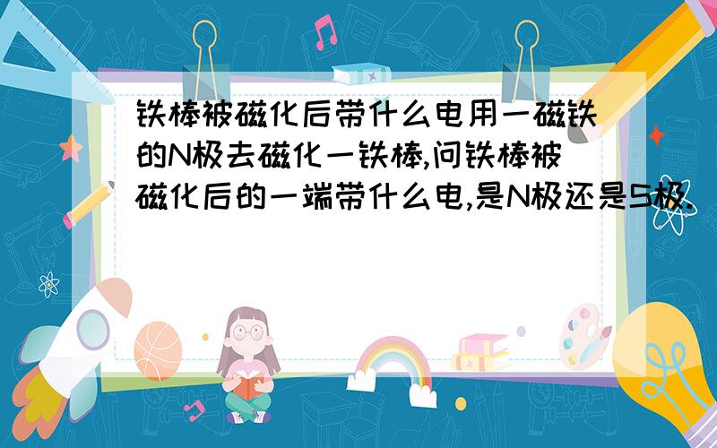 铁棒被磁化后带什么电用一磁铁的N极去磁化一铁棒,问铁棒被磁化后的一端带什么电,是N极还是S极.