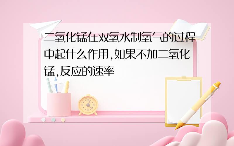 二氧化锰在双氧水制氧气的过程中起什么作用,如果不加二氧化锰,反应的速率