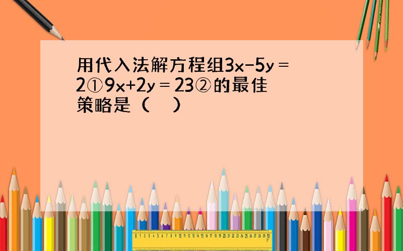 用代入法解方程组3x−5y＝2①9x+2y＝23②的最佳策略是（　　）