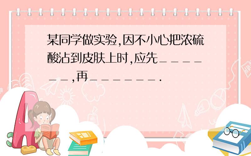 某同学做实验,因不小心把浓硫酸沾到皮肤上时,应先______,再______.