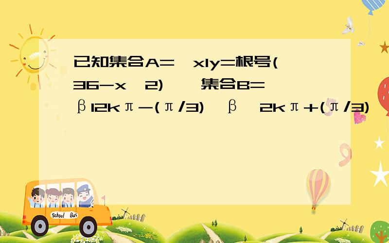 已知集合A={xly=根号(36-x^2)},集合B={βl2kπ-(π/3)＜β＜2kπ+(π/3)} 求A∩B