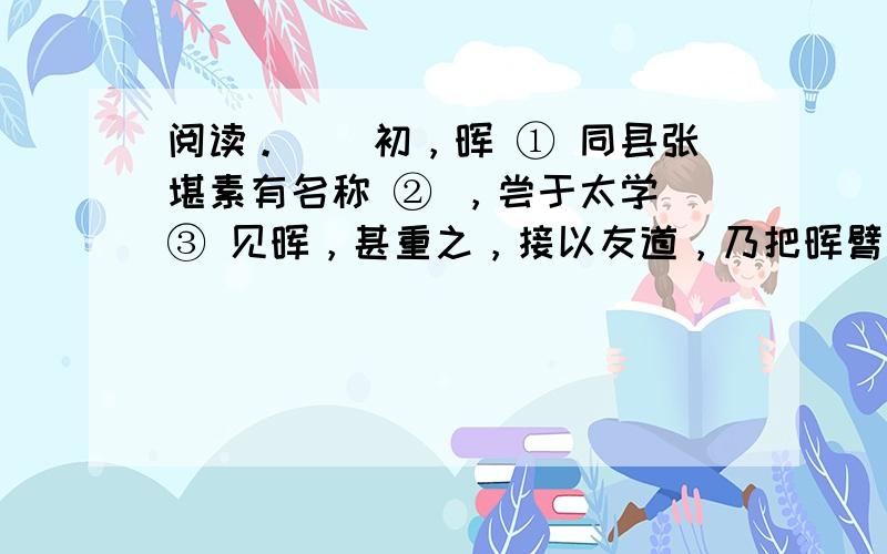 阅读。　　初，晖 ① 同县张堪素有名称 ② ，尝于太学 ③ 见晖，甚重之，接以友道，乃把晖臂曰：“欲以妻子托朱生。”晖以