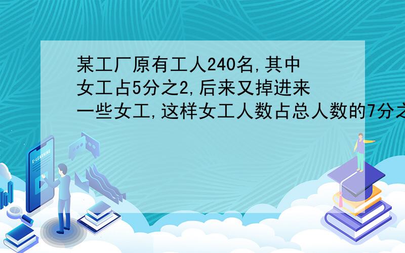 某工厂原有工人240名,其中女工占5分之2,后来又掉进来一些女工,这样女工人数占总人数的7分之3,