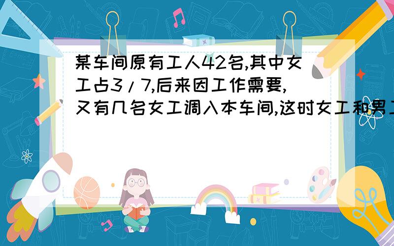 某车间原有工人42名,其中女工占3/7,后来因工作需要,又有几名女工调入本车间,这时女工和男工的人数比是