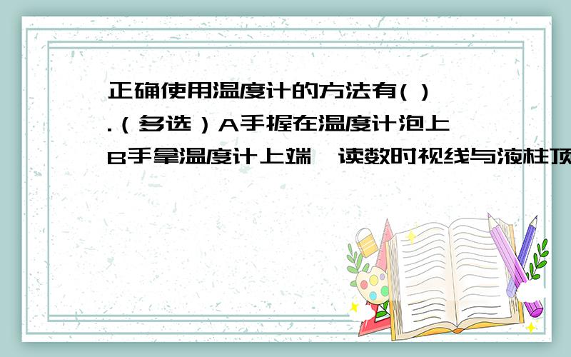 正确使用温度计的方法有( ).（多选）A手握在温度计泡上B手拿温度计上端,读数时视线与液柱顶端相平 还有