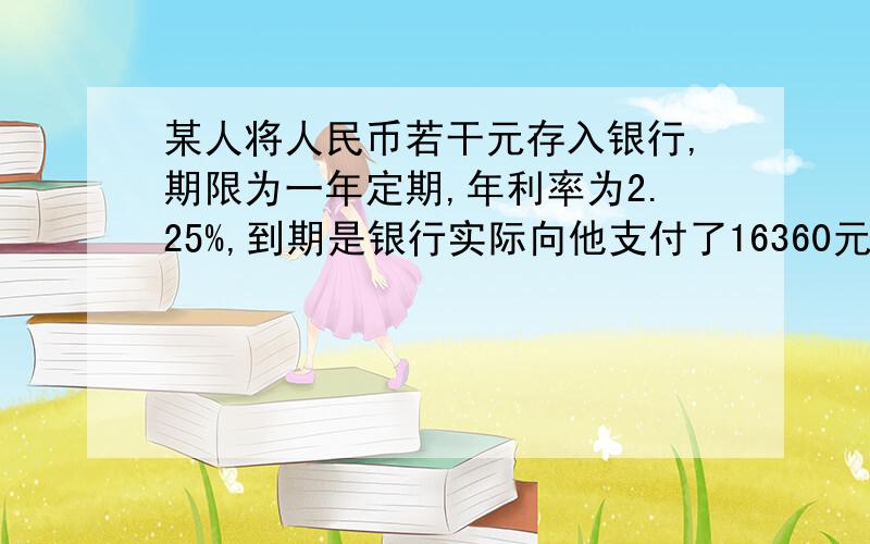 某人将人民币若干元存入银行,期限为一年定期,年利率为2.25%,到期是银行实际向他支付了16360元的现金,那么该储户当