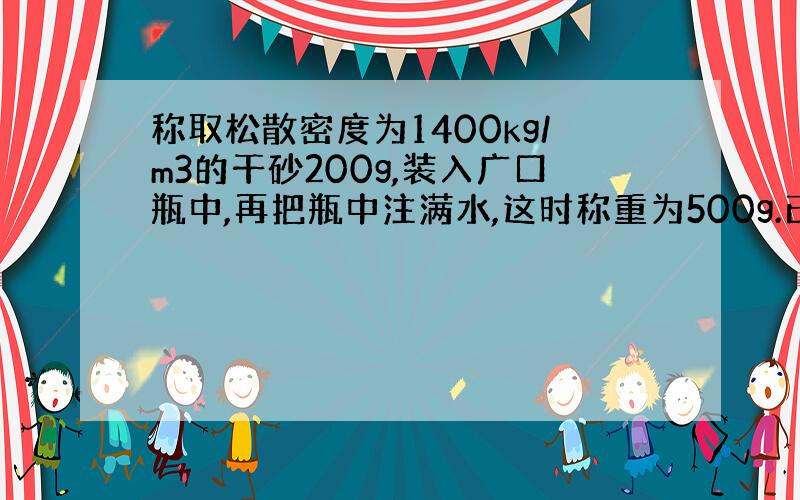 称取松散密度为1400kg/m3的干砂200g,装入广口瓶中,再把瓶中注满水,这时称重为500g.已知空瓶加满水时的重量