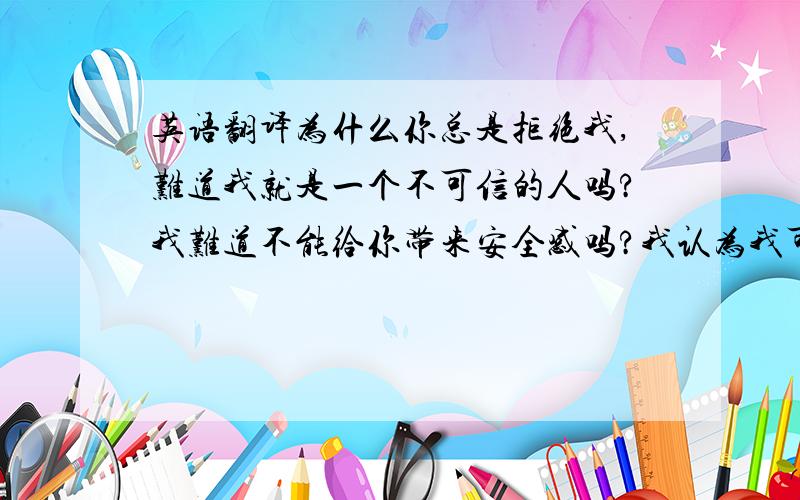 英语翻译为什么你总是拒绝我,难道我就是一个不可信的人吗?我难道不能给你带来安全感吗?我认为我可以.请给我一次机会好吗?相