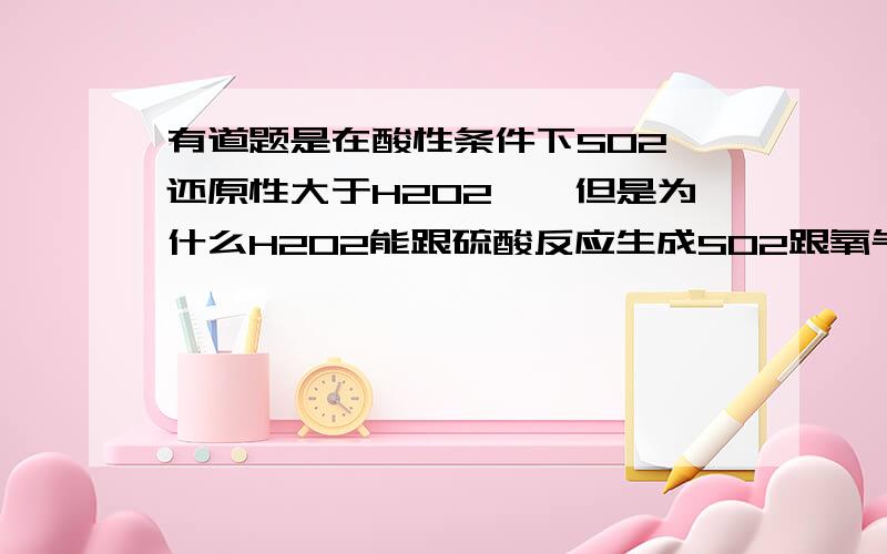 有道题是在酸性条件下SO2 还原性大于H2O2……但是为什么H2O2能跟硫酸反应生成SO2跟氧气跟水?