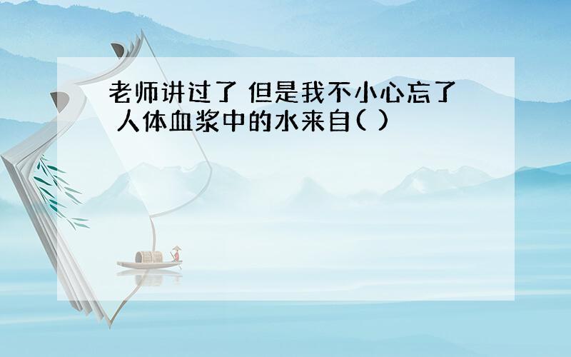 老师讲过了 但是我不小心忘了 人体血浆中的水来自( )