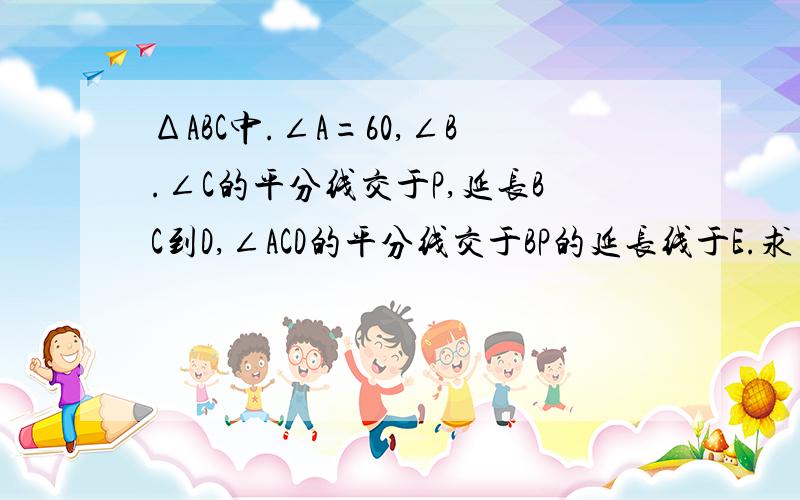 ΔABC中.∠A=60,∠B.∠C的平分线交于P,延长BC到D,∠ACD的平分线交于BP的延长线于E.求∠BPC和∠E的