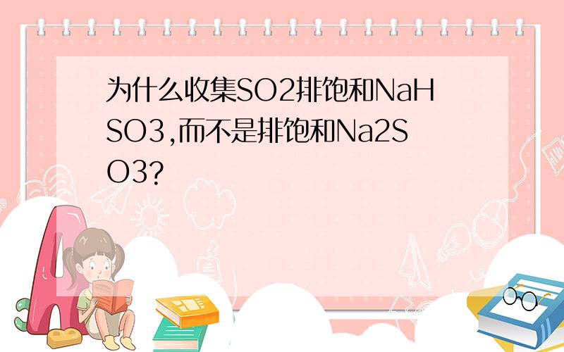 为什么收集SO2排饱和NaHSO3,而不是排饱和Na2SO3?