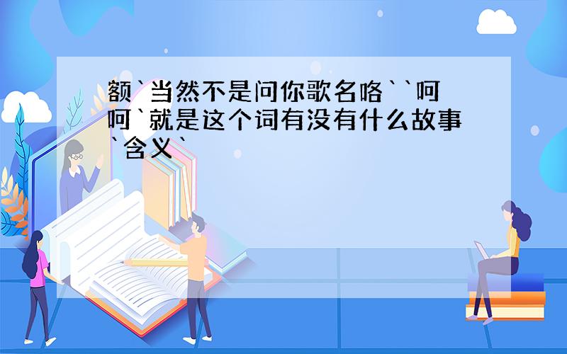 额`当然不是问你歌名咯``呵呵`就是这个词有没有什么故事`含义`