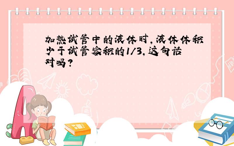 加热试管中的液体时,液体体积少于试管容积的1/3,这句话对吗?