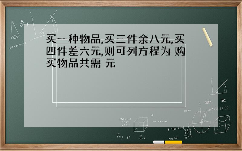 买一种物品,买三件余八元,买四件差六元,则可列方程为 购买物品共需 元