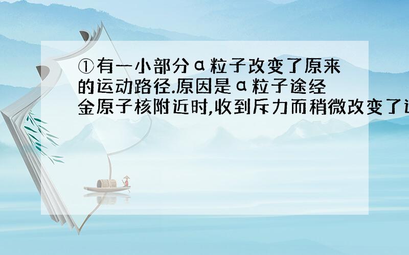 ①有一小部分α粒子改变了原来的运动路径.原因是α粒子途经金原子核附近时,收到斥力而稍微改变了运动方向.（例子）