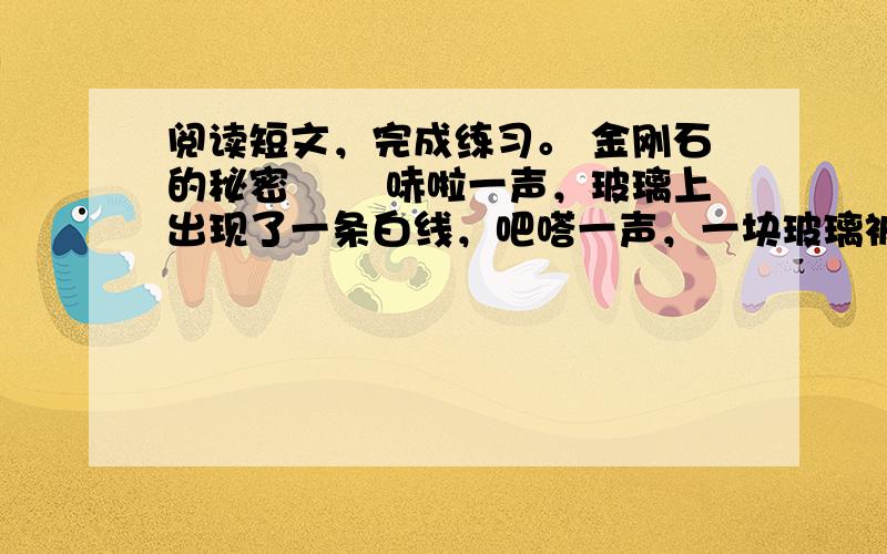 阅读短文，完成练习。 金刚石的秘密 　　哧啦一声，玻璃上出现了一条白线，吧嗒一声，一块玻璃被爸爸掰（bāi）了下来。