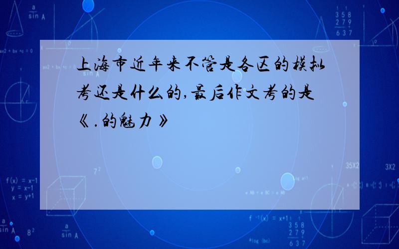 上海市近年来不管是各区的模拟考还是什么的,最后作文考的是《.的魅力》