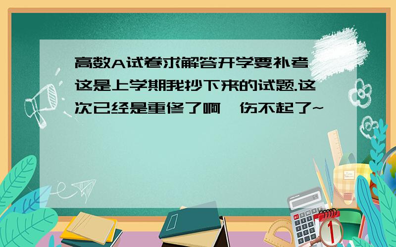 高数A试卷求解答开学要补考,这是上学期我抄下来的试题.这次已经是重修了啊,伤不起了~