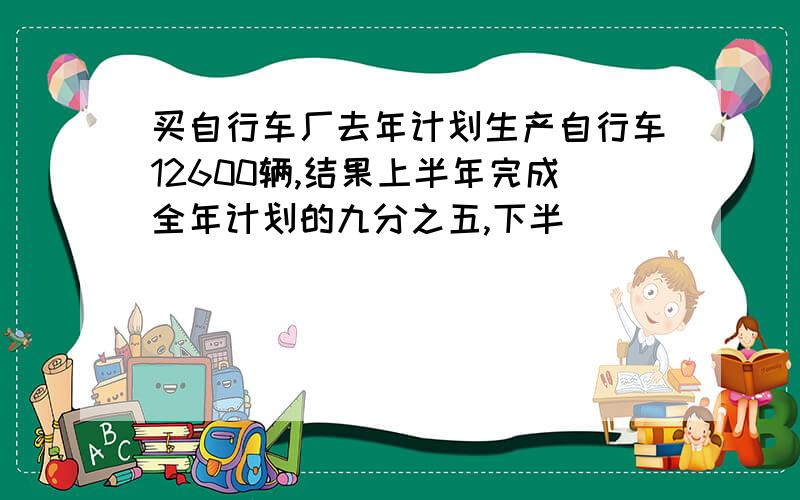 买自行车厂去年计划生产自行车12600辆,结果上半年完成全年计划的九分之五,下半