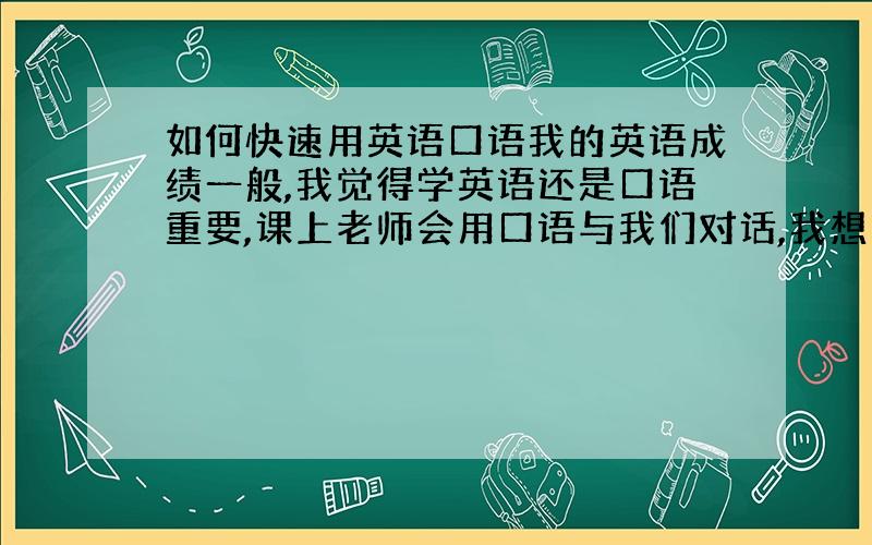 如何快速用英语口语我的英语成绩一般,我觉得学英语还是口语重要,课上老师会用口语与我们对话,我想如何能快速听懂老师的话,和