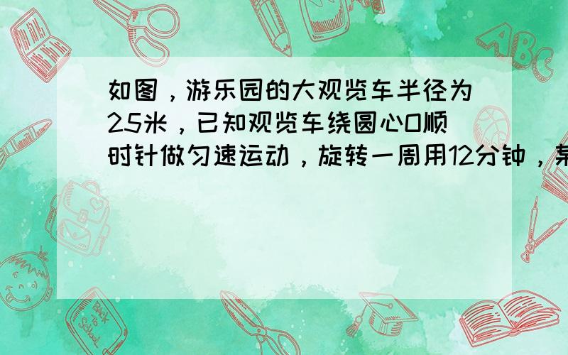 如图，游乐园的大观览车半径为25米，已知观览车绕圆心O顺时针做匀速运动，旋转一周用12分钟，某人从观览车的最低处（地面A