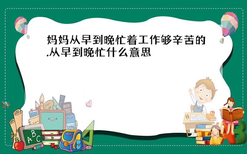 妈妈从早到晚忙着工作够辛苦的.从早到晚忙什么意思