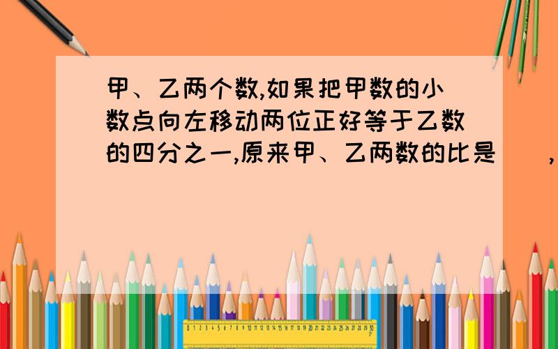 甲、乙两个数,如果把甲数的小数点向左移动两位正好等于乙数的四分之一,原来甲、乙两数的比是（）,乙数是甲数的（）%.