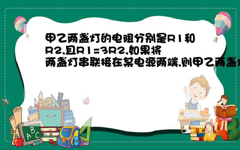 甲乙两盏灯的电阻分别是R1和R2,且R1=3R2,如果将两盏灯串联接在某电源两端,则甲乙两盏灯功率之比为多少