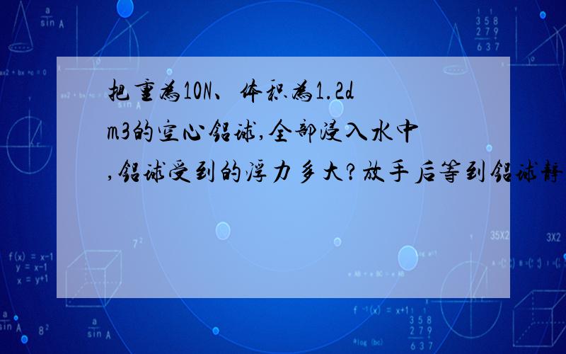 把重为10N、体积为1.2dm3的空心铝球,全部浸入水中,铝球受到的浮力多大?放手后等到铝球静止时受到的浮力多大?(水的