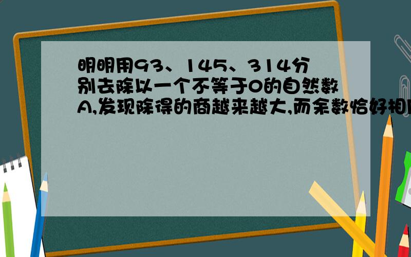 明明用93、145、314分别去除以一个不等于0的自然数A,发现除得的商越来越大,而余数恰好相同,你觉得A最大是多少?