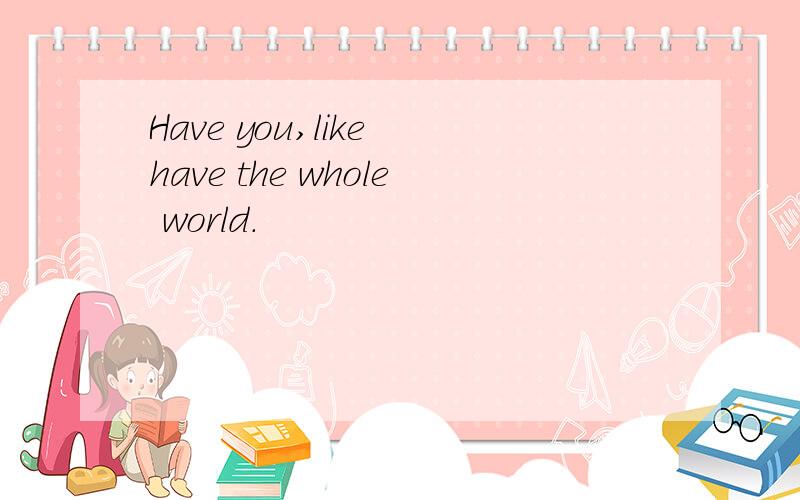 Have you,like have the whole world.