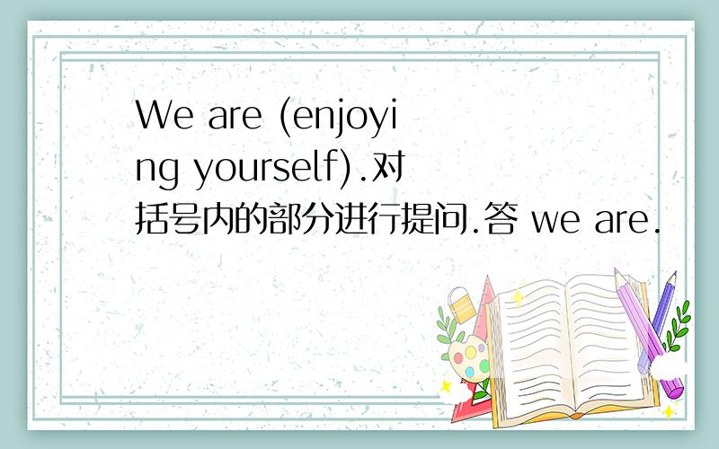 We are (enjoying yourself).对括号内的部分进行提问.答 we are.