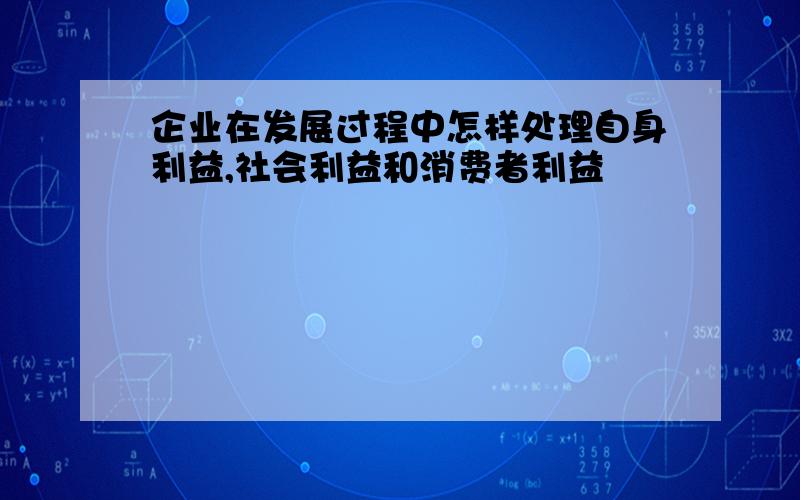 企业在发展过程中怎样处理自身利益,社会利益和消费者利益