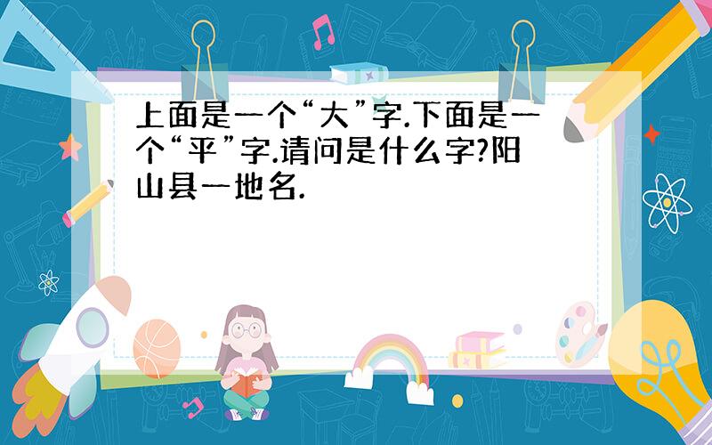 上面是一个“大”字.下面是一个“平”字.请问是什么字?阳山县一地名.