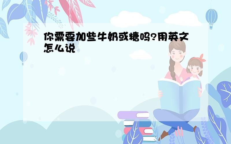 你需要加些牛奶或糖吗?用英文怎么说