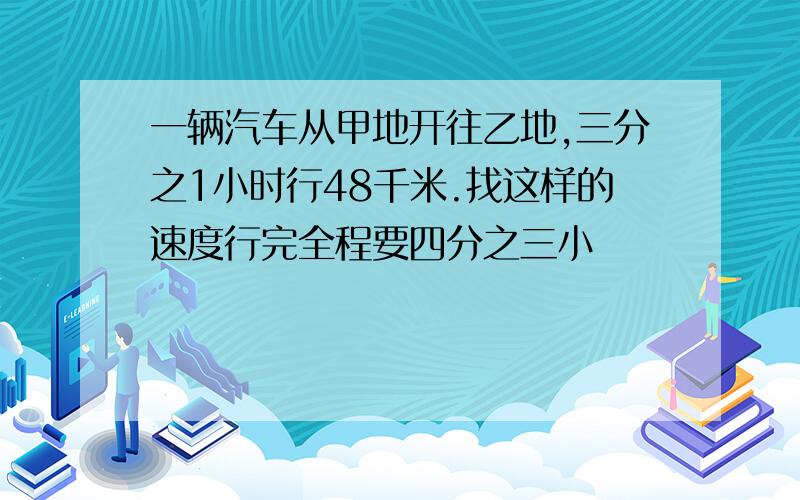 一辆汽车从甲地开往乙地,三分之1小时行48千米.找这样的速度行完全程要四分之三小