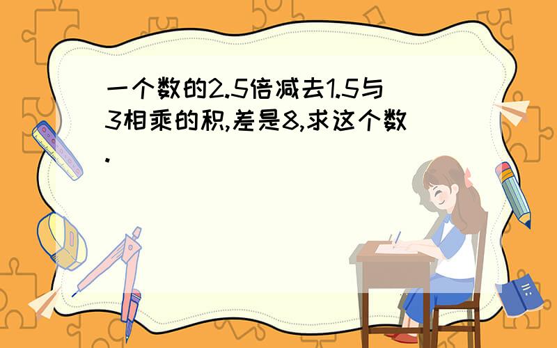 一个数的2.5倍减去1.5与3相乘的积,差是8,求这个数.