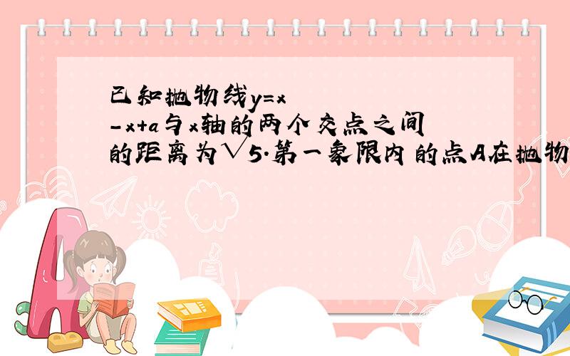 已知抛物线y=x²-x+a与x轴的两个交点之间的距离为√5.第一象限内的点A在抛物线上,且点A的纵坐标为1