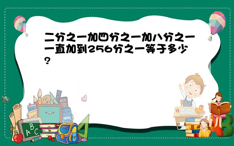 二分之一加四分之一加八分之一一直加到256分之一等于多少?