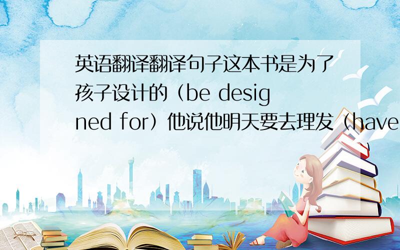 英语翻译翻译句子这本书是为了孩子设计的（be designed for）他说他明天要去理发（have something