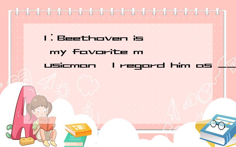 1：Beethoven is my favorite musicman ,I regard him as __other