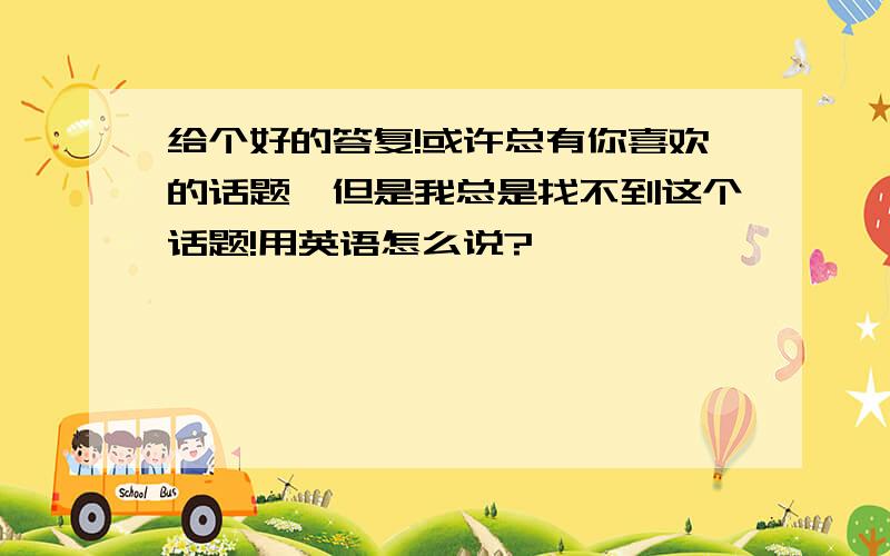 给个好的答复!或许总有你喜欢的话题,但是我总是找不到这个话题!用英语怎么说?