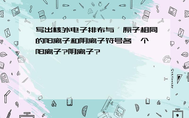 写出核外电子排布与氖原子相同的阳离子和阴离子符号各一个,阳离子?阴离子?