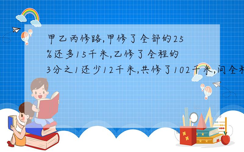 甲乙丙修路,甲修了全部的25%还多15千米,乙修了全程的3分之1还少12千米,共修了102千米,问全程多少千米?