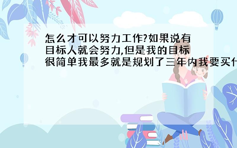 怎么才可以努力工作?如果说有目标人就会努力,但是我的目标很简单我最多就是规划了三年内我要买什么什么东西,人家说我的目标太