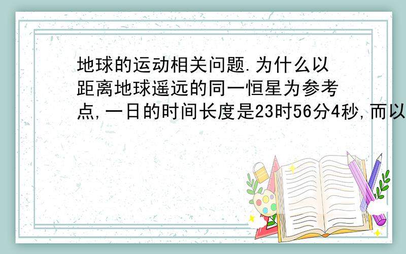 地球的运动相关问题.为什么以距离地球遥远的同一恒星为参考点,一日的时间长度是23时56分4秒,而以太阳为参考点,一日的时