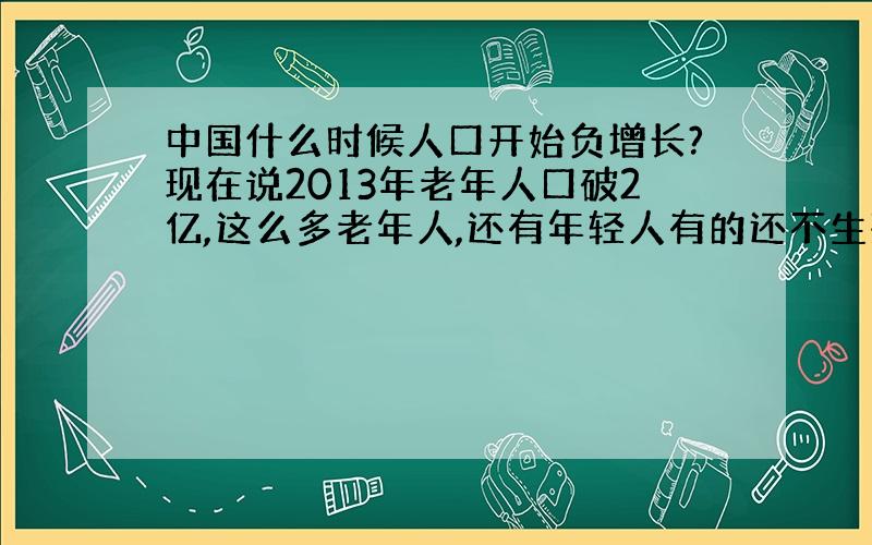 中国什么时候人口开始负增长?现在说2013年老年人口破2亿,这么多老年人,还有年轻人有的还不生孩子,男女比例不均衡本来就